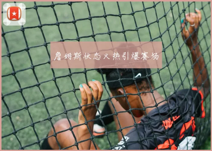 詹姆斯状态火热引爆赛场