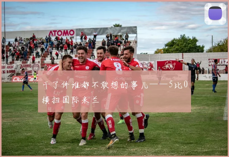 干了件谁都不敢想的事儿——5比0横扫国际米兰