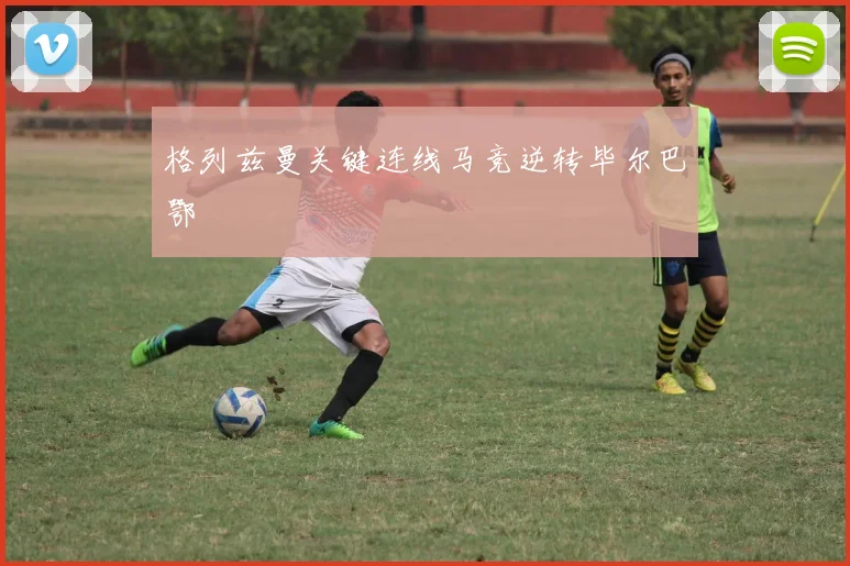 格列兹曼关键连线马竞逆转毕尔巴鄂