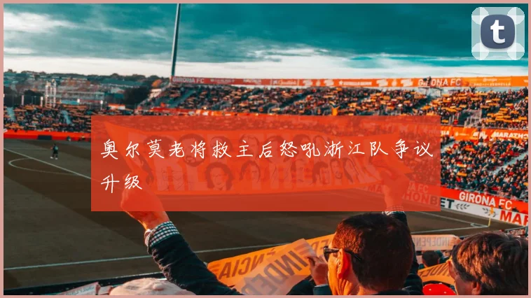奥尔莫老将救主后怒吼浙江队争议升级