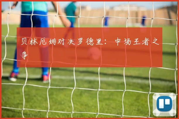 贝林厄姆对决罗德里：中场王者之争