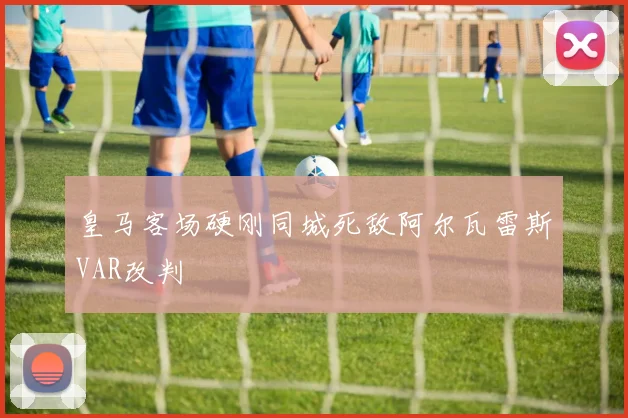 皇马客场硬刚同城死敌阿尔瓦雷斯VAR改判