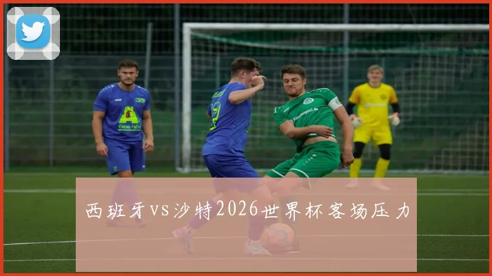 西班牙vs沙特2026世界杯客场压力