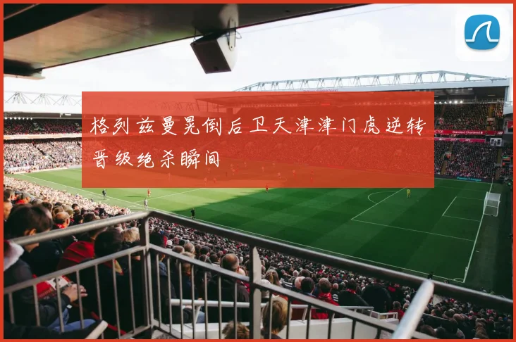 格列兹曼晃倒后卫天津津门虎逆转晋级绝杀瞬间