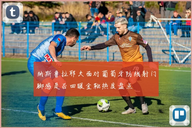 纳斯鲁拉耶夫面对葡萄牙防线射门脚感是否回暖金靴热度盘点