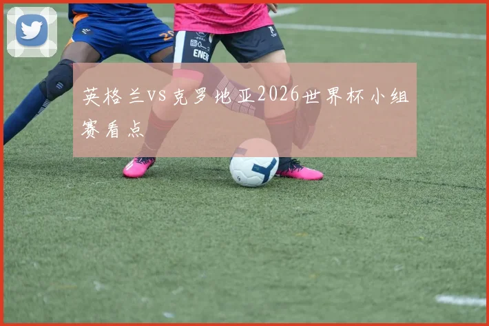 英格兰vs克罗地亚2026世界杯小组赛看点