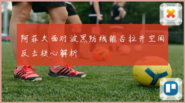 阿菲夫面对波黑防线能否拉开空间反击核心解析