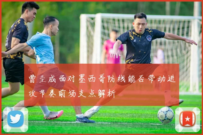 曹圭成面对墨西哥防线能否带动进攻节奏前场支点解析