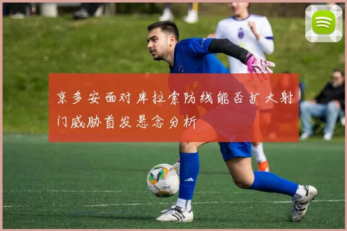 京多安面对库拉索防线能否扩大射门威胁首发悬念分析