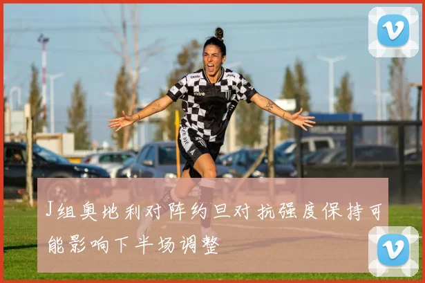 J组奥地利对阵约旦对抗强度保持可能影响下半场调整