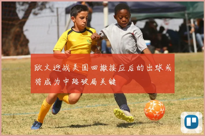 欧文迎战美国回撤接应后的出球或将成为中路破局关键