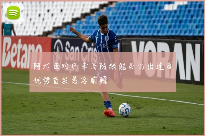 阿尤面对巴拿马防线能否打出速度优势首发悬念前瞻