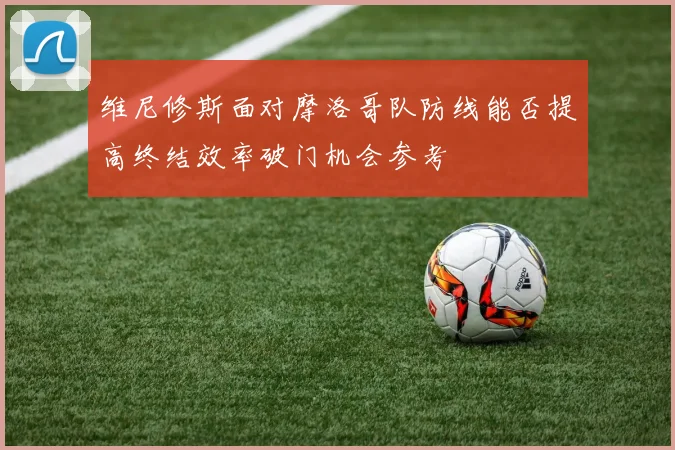 维尼修斯面对摩洛哥队防线能否提高终结效率破门机会参考