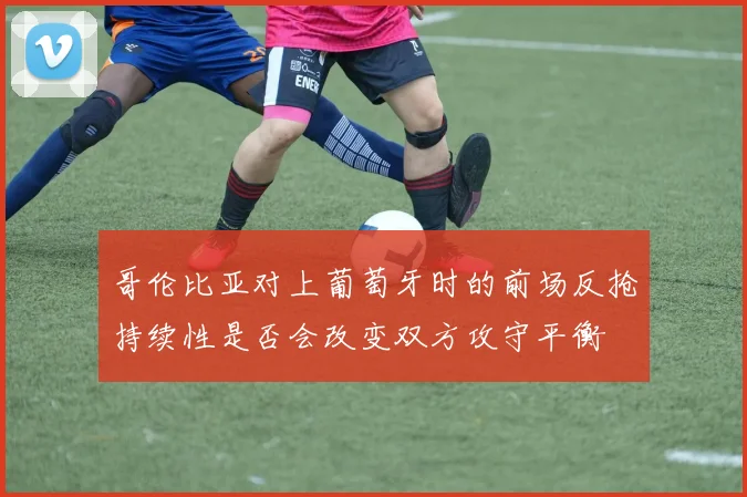 哥伦比亚对上葡萄牙时的前场反抢持续性是否会改变双方攻守平衡