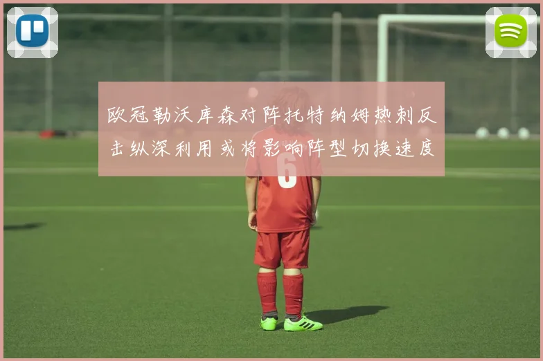 欧冠勒沃库森对阵托特纳姆热刺反击纵深利用或将影响阵型切换速度