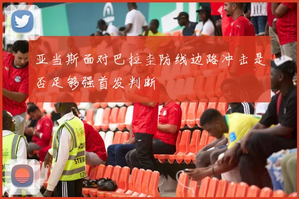 亚当斯面对巴拉圭防线边路冲击是否足够强首发判断