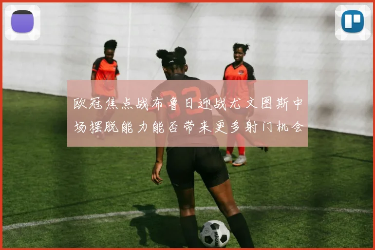 欧冠焦点战布鲁日迎战尤文图斯中场摆脱能力能否带来更多射门机会