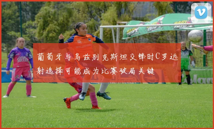 葡萄牙与乌兹别克斯坦交锋时C罗远射选择可能成为比赛破局关键