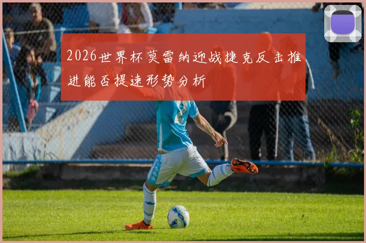 2026世界杯莫雷纳迎战捷克反击推进能否提速形势分析