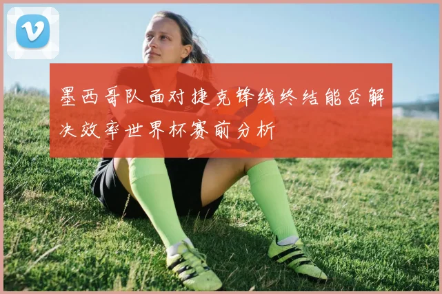 墨西哥队面对捷克锋线终结能否解决效率世界杯赛前分析