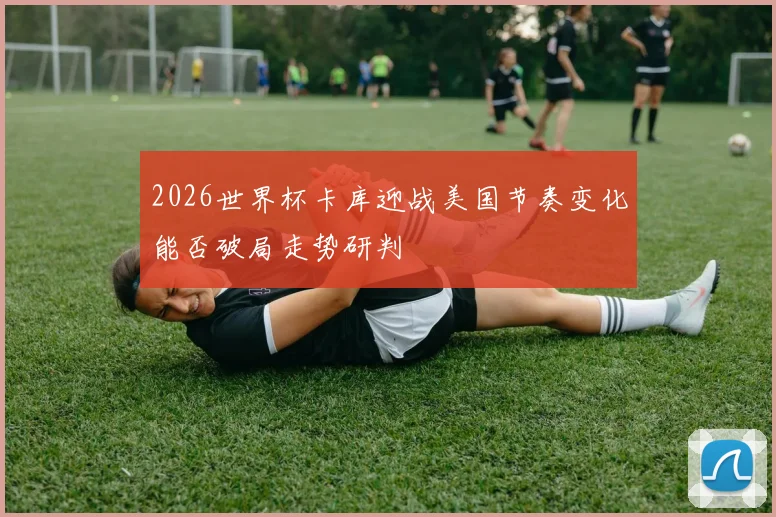 2026世界杯卡库迎战美国节奏变化能否破局走势研判
