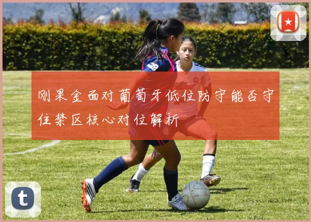 刚果金面对葡萄牙低位防守能否守住禁区核心对位解析