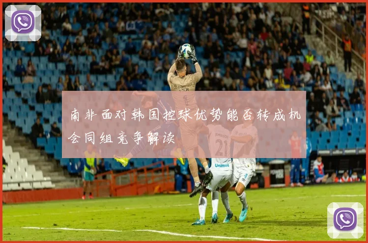 南非面对韩国控球优势能否转成机会同组竞争解读