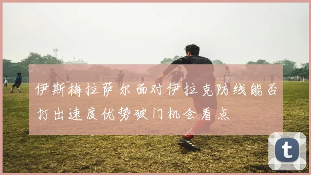 伊斯梅拉萨尔面对伊拉克防线能否打出速度优势破门机会看点
