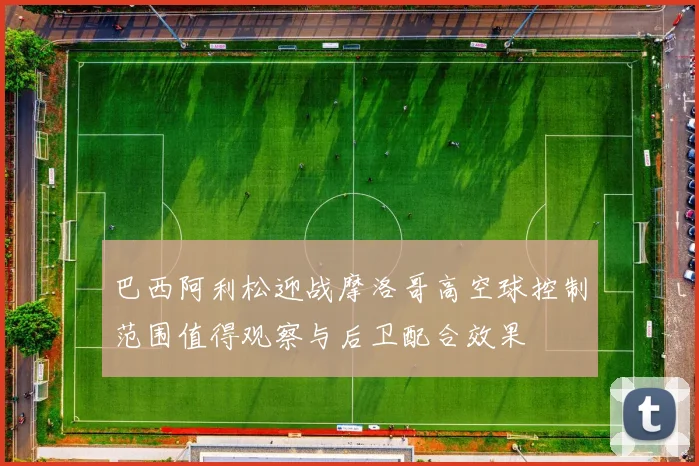 巴西阿利松迎战摩洛哥高空球控制范围值得观察与后卫配合效果