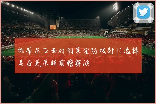 维蒂尼亚面对刚果金防线射门选择是否更果断前瞻解读