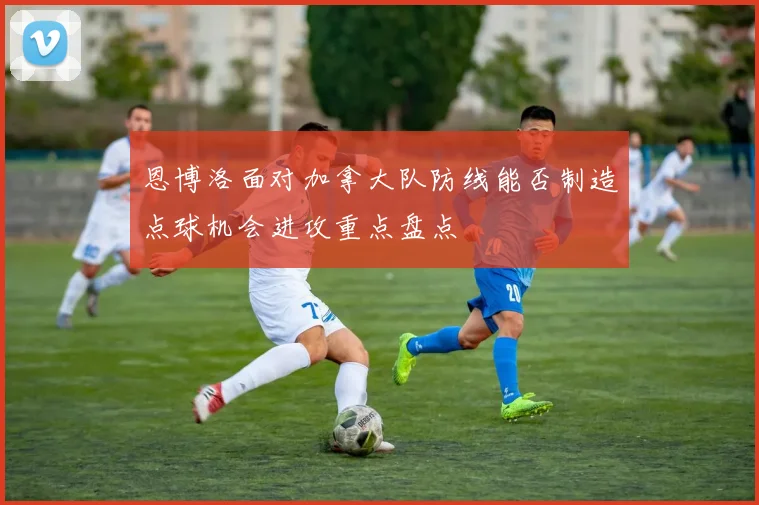 恩博洛面对加拿大队防线能否制造点球机会进攻重点盘点