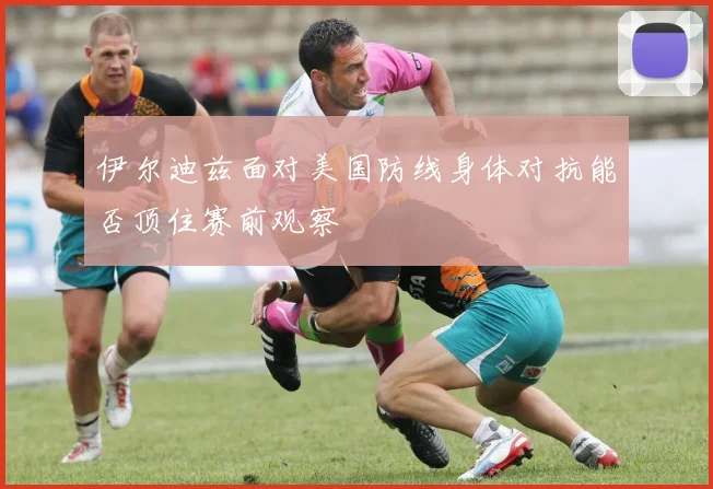 伊尔迪兹面对美国防线身体对抗能否顶住赛前观察