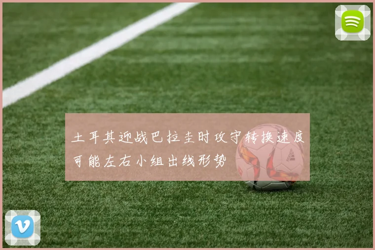 土耳其迎战巴拉圭时攻守转换速度可能左右小组出线形势