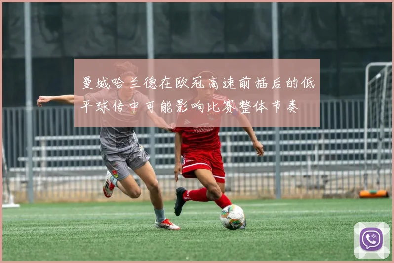 曼城哈兰德在欧冠高速前插后的低平球传中可能影响比赛整体节奏