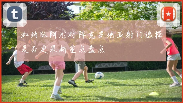 加纳队阿尤对阵克罗地亚射门选择是否更果断重点盘点