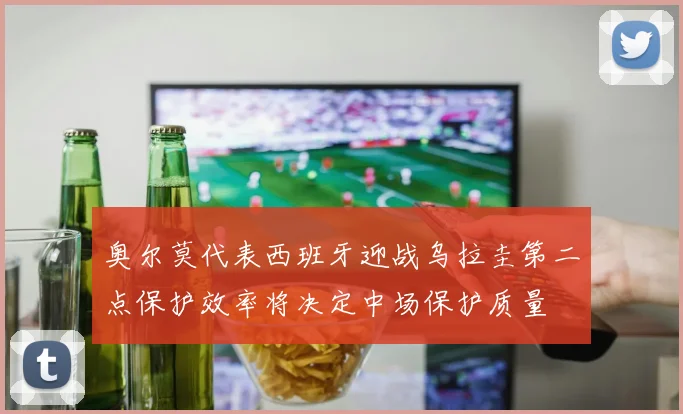 奥尔莫代表西班牙迎战乌拉圭第二点保护效率将决定中场保护质量