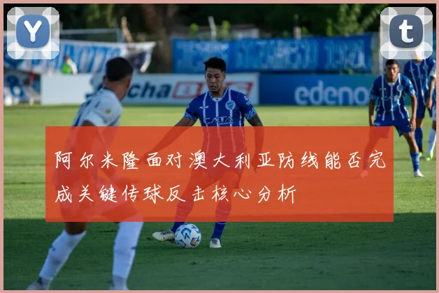 阿尔米隆面对澳大利亚防线能否完成关键传球反击核心分析