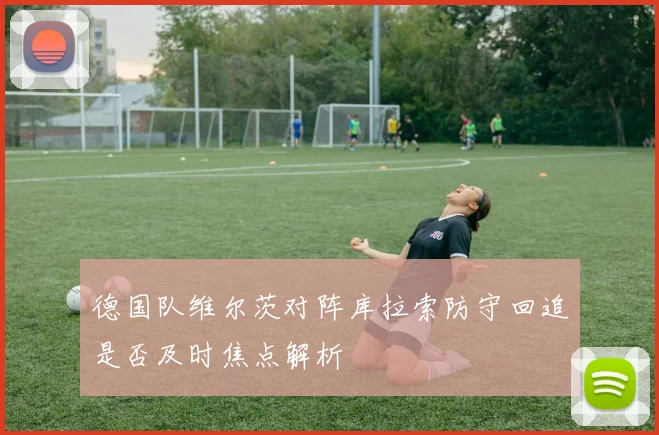 德国队维尔茨对阵库拉索防守回追是否及时焦点解析