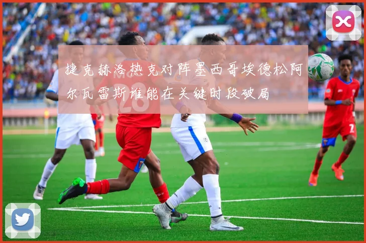 捷克赫洛热克对阵墨西哥埃德松阿尔瓦雷斯谁能在关键时段破局