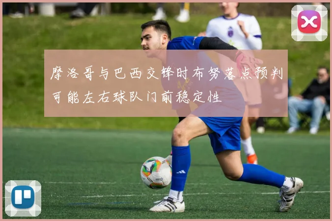 摩洛哥与巴西交锋时布努落点预判可能左右球队门前稳定性