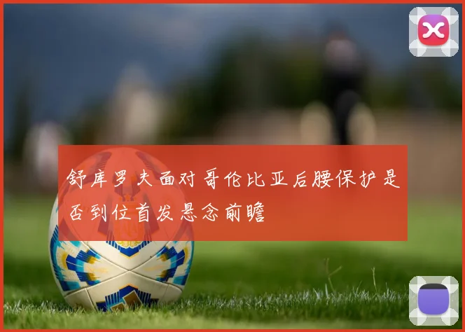 舒库罗夫面对哥伦比亚后腰保护是否到位首发悬念前瞻