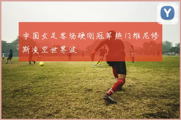 中国女足客场硬刚冠军热门维尼修斯凌空世界波