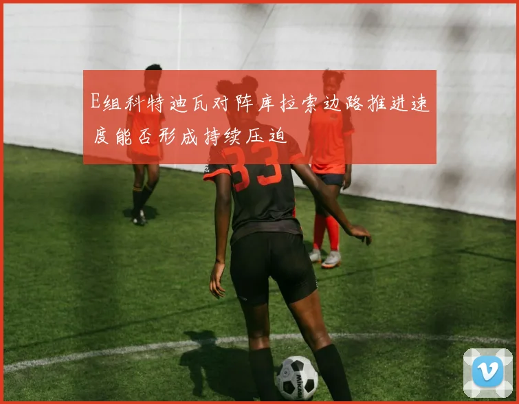 E组科特迪瓦对阵库拉索边路推进速度能否形成持续压迫