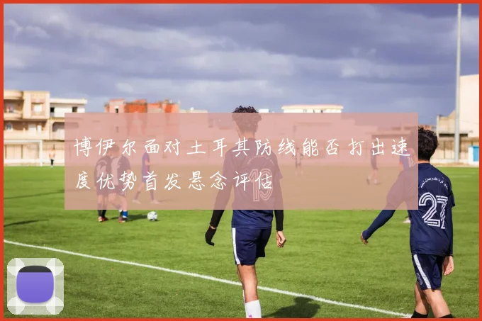 博伊尔面对土耳其防线能否打出速度优势首发悬念评估