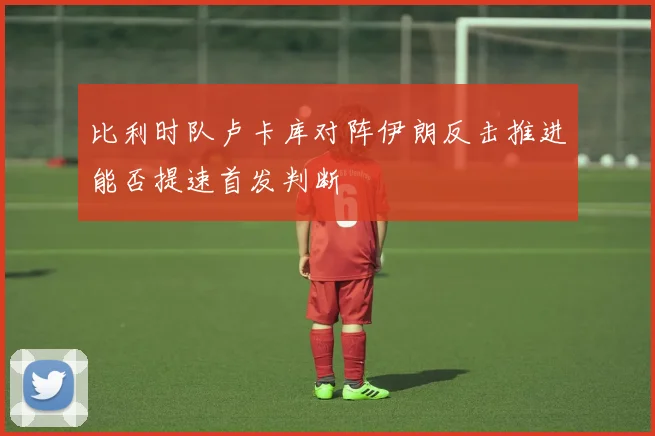 比利时队卢卡库对阵伊朗反击推进能否提速首发判断